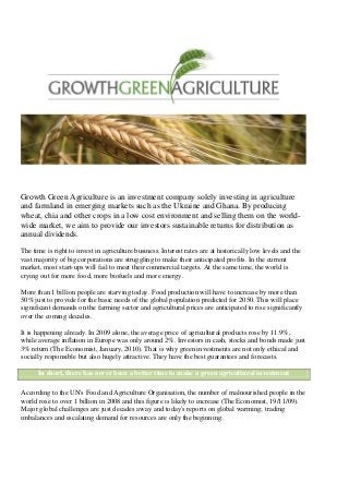 Growth Green Agriculture is an investment company solely investing in agriculture
and farmland in emerging markets such as the Ukraine and Ghana. By producing
wheat, chia and other crops in a low cost environment and selling them on the world-
wide market, we aim to provide our investors sustainable returns for distribution as
annual dividends.
The time is right to invest in agriculture business. Interest rates are at historically low levels and the
vast majority of big corporations are struggling to make their anticipated profits. In the current
market, most start-ups will fail to meet their commercial targets. At the same time, the world is
crying out for more food, more biofuels and more energy.
More than 1 billion people are starving today. Food production will have to increase by more than
50% just to provide for the basic needs of the global population predicted for 2050. This will place
significant demands on the farming sector and agricultural prices are anticipated to rise significantly
over the coming decades.
It is happening already. In 2009 alone, the average price of agricultural products rose by 11.9%,
while average inflation in Europe was only around 2%. Investors in cash, stocks and bonds made just
3% return (The Economist, January, 2010). That is why green investments are not only ethical and
socially responsible but also hugely attractive. They have the best guarantees and forecasts.
In short, there has never been a better time to make a green agricultural investment
According to the UN's Food and Agriculture Organisation, the number of malnourished people in the
world rose to over 1 billion in 2008 and this figure is likely to increase (The Economist, 19/11/09).
Major global challenges are just decades away and today's reports on global warming; trading
imbalances and escalating demand for resources are only the beginning.
 