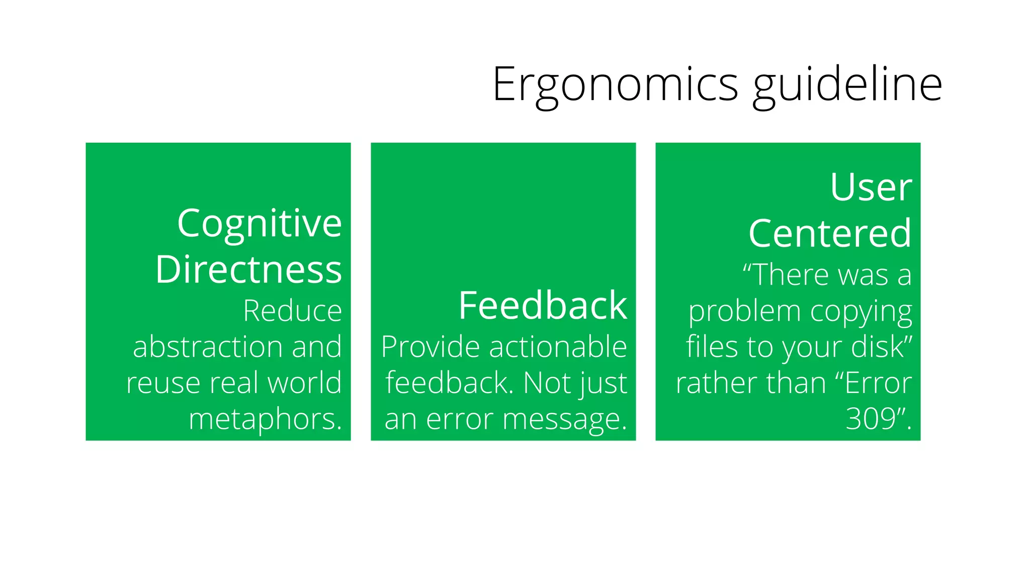 Ergonomics guideline
Cognitive
Directness
Reduce
abstraction and
reuse real world
metaphors.
Feedback
Provide actionable
feedback. Not just
an error message.
User
Centered
“There was a
problem copying
files to your disk”
rather than “Error
309”.
 