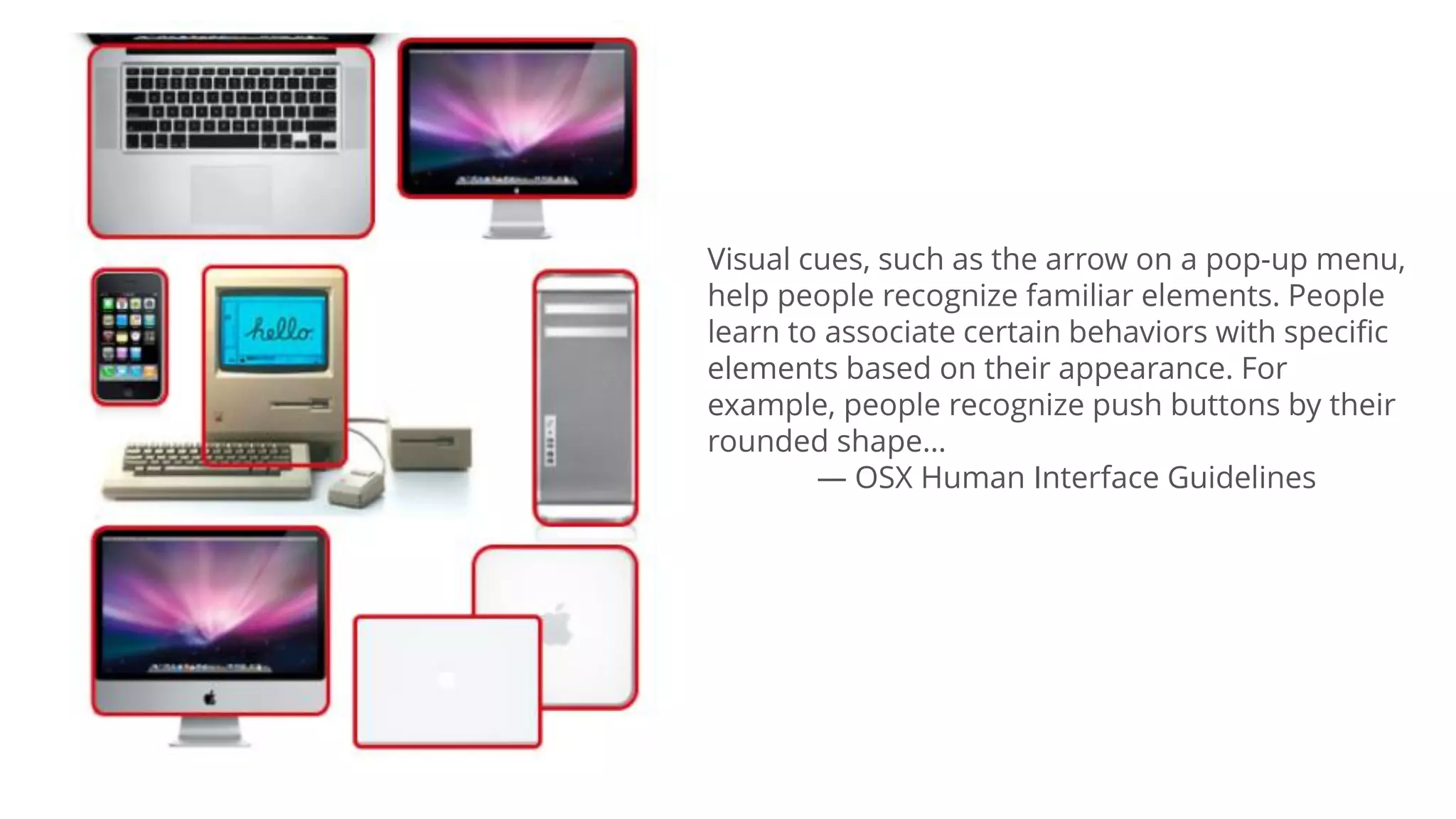 Visual cues, such as the arrow on a pop-up menu,
help people recognize familiar elements. People
learn to associate certain behaviors with specific
elements based on their appearance. For
example, people recognize push buttons by their
rounded shape…
— OSX Human Interface Guidelines
 