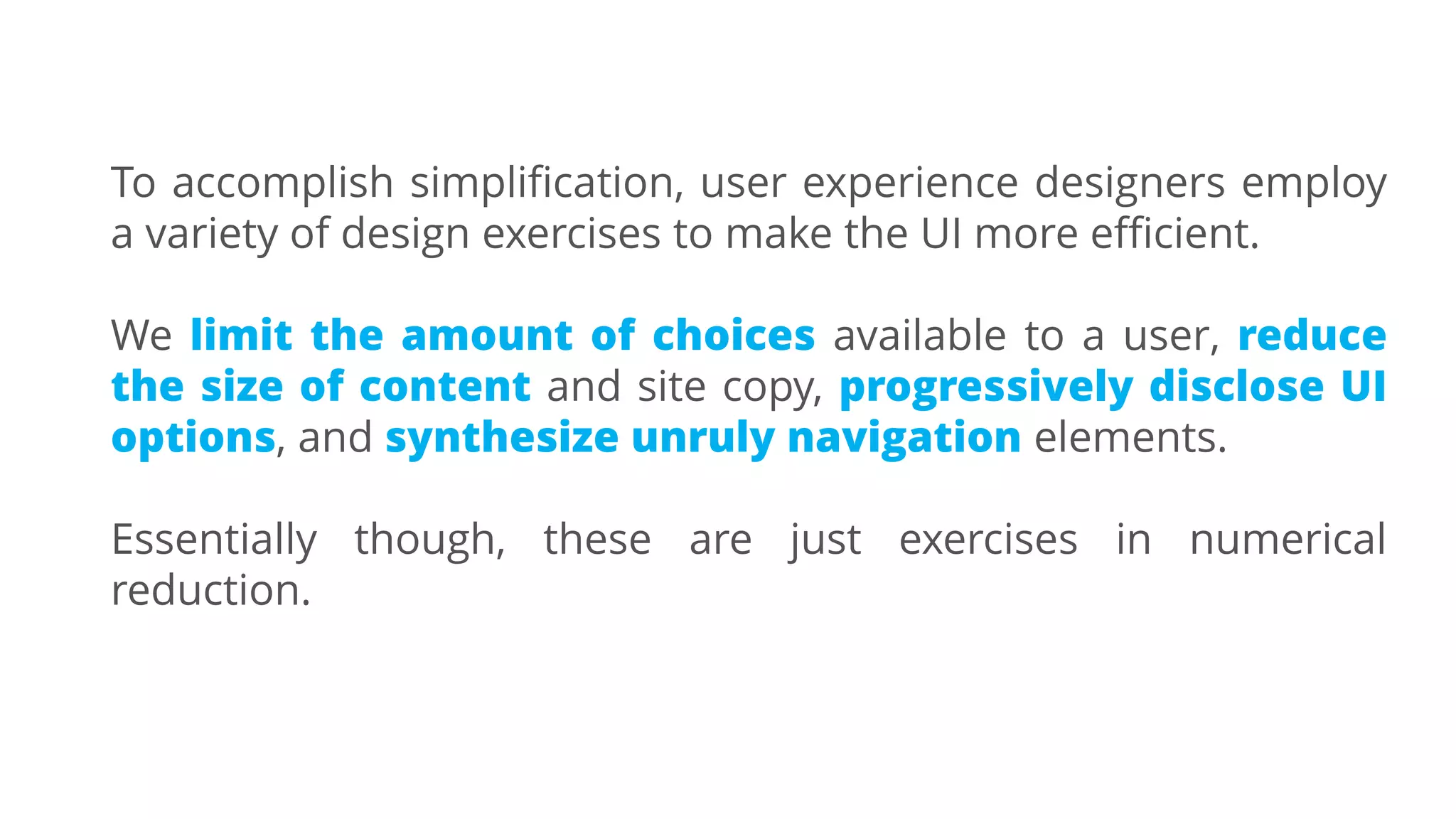 To accomplish simplification, user experience designers employ
a variety of design exercises to make the UI more efficient.
We limit the amount of choices available to a user, reduce
the size of content and site copy, progressively disclose UI
options, and synthesize unruly navigation elements.
Essentially though, these are just exercises in numerical
reduction.
 