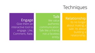 Techniques
Engage
Give them an
interactive tool to
engage. Like,
Comment, Rate.
Talk
We value
authentic
communication.
Talk like a friend,
not a faceless
entity.
Relationship
Its no longer
about making a
sale. Its about
building a
relationship.
 