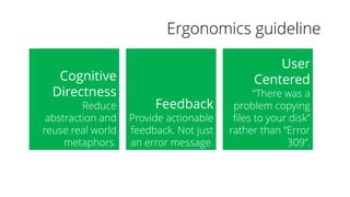 Ergonomics guideline
Cognitive
Directness
Reduce
abstraction and
reuse real world
metaphors.
Feedback
Provide actionable
feedback. Not just
an error message.
User
Centered
“There was a
problem copying
files to your disk”
rather than “Error
309”.
 