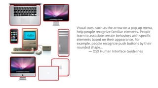 Visual cues, such as the arrow on a pop-up menu,
help people recognize familiar elements. People
learn to associate certain behaviors with specific
elements based on their appearance. For
example, people recognize push buttons by their
rounded shape…
— OSX Human Interface Guidelines
 