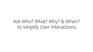 Ask Who? What? Why? & When?
to simplify User Interactions.
 