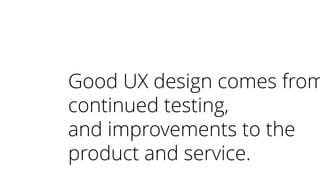 Good UX design comes from
continued testing,
and improvements to the
product and service.
 
