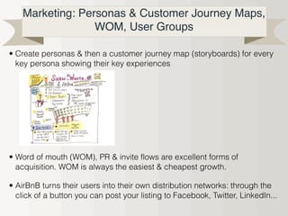 Marketing: Personas & Customer Journey Maps,
WOM, User Groups
• Create personas & then a customer journey map (storyboards) for every
key persona showing their key experiences
• Word of mouth (WOM), PR & invite flows are excellent forms of
acquisition. WOM is always the easiest & cheapest growth.
• AirBnB turns their users into their own distribution networks: through the
click of a button you can post your listing to Facebook, Twitter, LinkedIn...
 