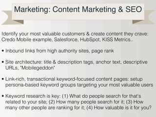 Marketing: Content Marketing & SEO
Identify your most valuable customers & create content they crave:
Credo Mobile example, Salesforce, HubSpot, KISS Metrics..
• Inbound links from high authority sites, page rank
• Site architecture: title & description tags, anchor text, descriptive
URLs, "Mobilegeddon"
• Link-rich, transactional keyword-focused content pages: setup
persona-based keyword groups targeting your most valuable users
• Keyword research is key: (1) What do people search for that's
related to your site; (2) How many people search for it; (3) How
many other people are ranking for it; (4) How valuable is it for you?
 