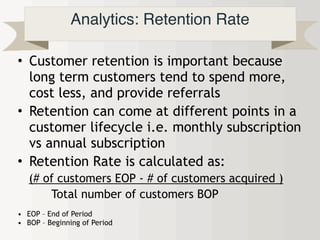 Analytics: Retention Rate
• Customer retention is important because
long term customers tend to spend more,
cost less, and provide referrals
• Retention can come at different points in a
customer lifecycle i.e. monthly subscription
vs annual subscription
• Retention Rate is calculated as:
(# of customers EOP - # of customers acquired )
Total number of customers BOP
• EOP – End of Period
• BOP – Beginning of Period
 