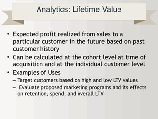 Analytics: Lifetime Value
• Expected profit realized from sales to a
particular customer in the future based on past
customer history
• Can be calculated at the cohort level at time of
acquisition and at the individual customer level
• Examples of Uses
– Target customers based on high and low LTV values
– Evaluate proposed marketing programs and its effects
on retention, spend, and overall LTV
 