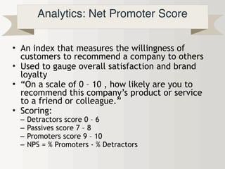Analytics: Net Promoter Score
• An index that measures the willingness of
customers to recommend a company to others
• Used to gauge overall satisfaction and brand
loyalty
• “On a scale of 0 – 10 , how likely are you to
recommend this company’s product or service
to a friend or colleague.”
• Scoring:
– Detractors score 0 – 6
– Passives score 7 – 8
– Promoters score 9 – 10
– NPS = % Promoters - % Detractors
 