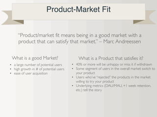 Product-Market Fit
“Product/market fit means being in a good market with a
product that can satisfy that market.” – Marc Andreessen
What is a good Market?
• a large number of potential users
• high growth in # of potential users
• ease of user acquisition
• 40% or more will be unhappy or miss it if withdrawn
• Some segment of users in the overall market switch to
your product
• Users who’ve “rejected” the products in the market
willing to try your product
• Underlying metrics (DAU/MAU, +1 week retention,
etc.) tell the story
What is a Product that satisfies it?
 