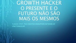 GROWTH HACKER
O PRESENTE E O
FUTURO NÃO SÃO
MAIS OS MESMOS
FLAGCX フラグ, THE CREATIVE DISRUPTION NETWORK BY
@NETOANGELRP
 
