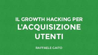 IL GROWTH HACKING PER
L'ACQUISIZIONE
UTENTI
RAFFAELE GAITO
 