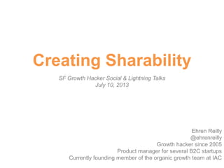 Creating Sharability
SF Growth Hacker Social & Lightning Talks
July 10, 2013
Ehren Reilly
@ehrenreilly
Growth hacker since 2005
Product manager for several B2C startups
Currently founding member of the organic growth team at IAC
 