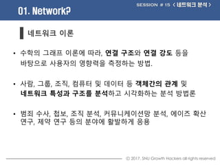 ⓒ 2017. SNU Growth Hackers all rights reserved
01. Network?
< 네트워크 분석 >SESSION # 15
네트워크 이론
• 수학의 그래프 이론에 따라, 연결 구조와 연결 강도...