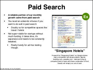 Paid Search 
• A reliable portion of our monthly 
growth came from paid search! 
• You need an adwords virtuoso if you 
want to do well in paid search! 
• Doubly so for competitive spaces like 
travel / hotels! 
• Not super-viable for startups without 
much funding: it takes time, it’s 
expensive and needs to be constantly 
tweaked.! 
• Really handy for ad-hoc testing 
though. 
“Singapore Hotels” 
A search for “Singapore Hotels” on Google shows! 
many companies with deep pockets: Agoda, 
booking.com, expedia.com - startups trying to 
compete head to head with these companies in Paid 
Search will simply run out of cash 
Ex 
Growth Hacking 101 by @yongfook 
 