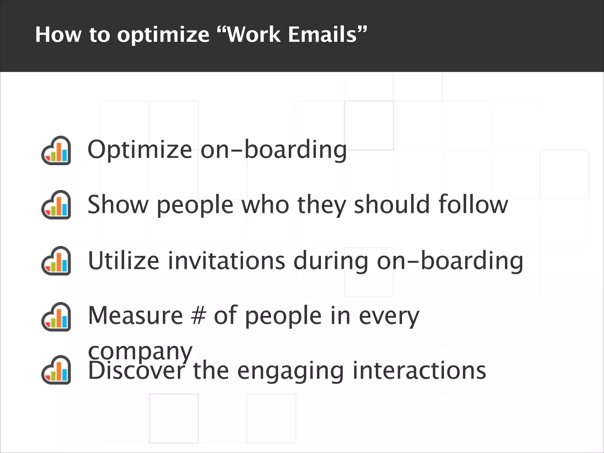 How to optimize “Work Emails”

Optimize on-boarding
Show people who they should follow
Utilize invitations during on-boarding
Measure # of people in every
company
Discover the engaging interactions

 