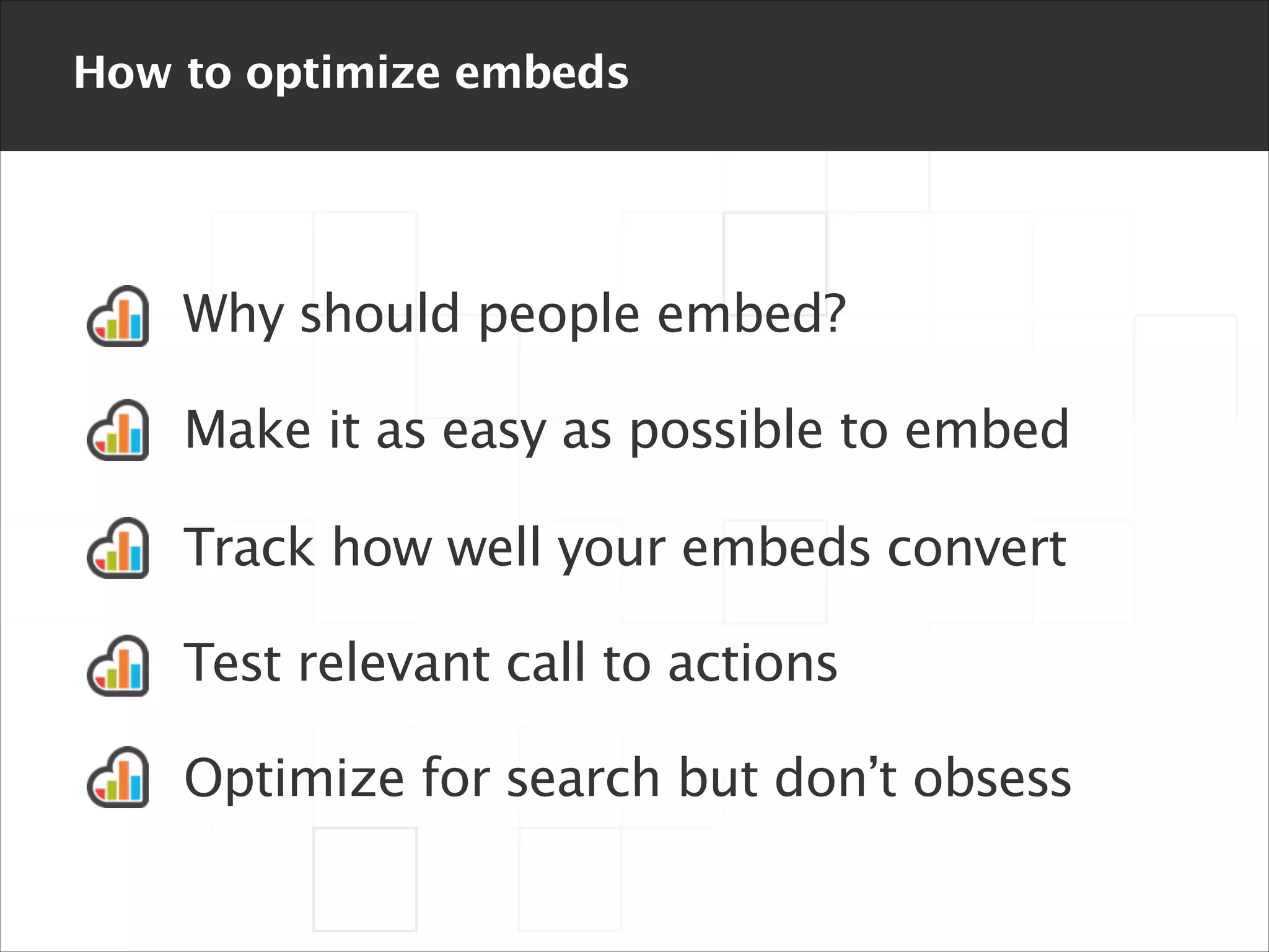 How to optimize embeds

Why should people embed?
Make it as easy as possible to embed
Track how well your embeds convert
Test relevant call to actions
Optimize for search but don’t obsess

 