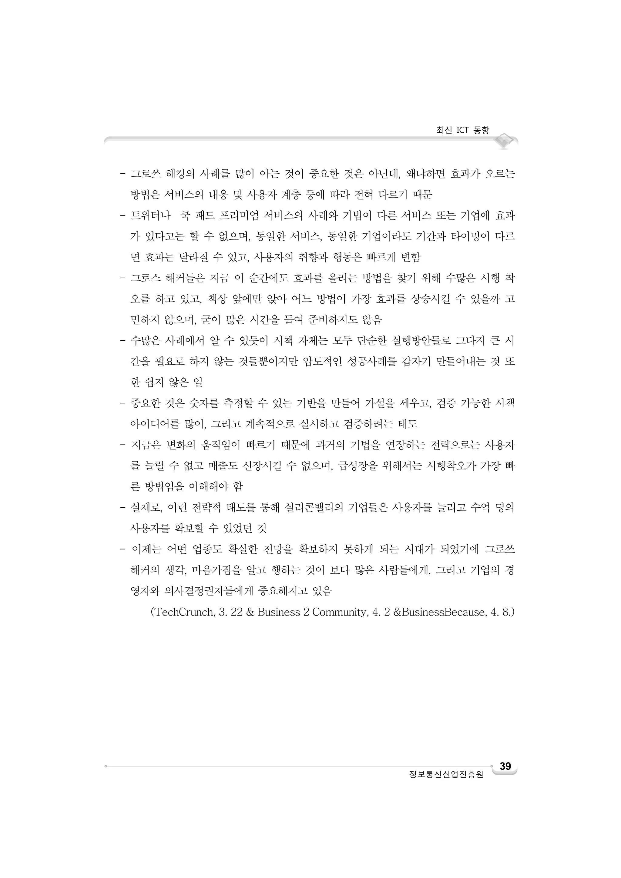 최신 ICT 동향
정보통신산업진흥원
39
- 그로쓰 해킹의 사례를 많이 아는 것이 중요한 것은 아닌데, 왜냐하면 효과가 오르는
방법은 서비스의 내용 및 사용자 계층 등에 따라 전혀 다르기 때문
- 트위터나 쿡 패드 프리미엄 서비스의 사례와 기법이 다른 서비스 또는 기업에 효과
가 있다고는 할 수 없으며, 동일한 서비스, 동일한 기업이라도 기간과 타이밍이 다르
면 효과는 달라질 수 있고, 사용자의 취향과 행동은 빠르게 변함
- 그로스 해커들은 지금 이 순간에도 효과를 올리는 방법을 찾기 위해 수많은 시행 착
오를 하고 있고, 책상 앞에만 앉아 어느 방법이 가장 효과를 상승시킬 수 있을까 고
민하지 않으며, 굳이 많은 시간을 들여 준비하지도 않음
- 수많은 사례에서 알 수 있듯이 시책 자체는 모두 단순한 실행방안들로 그다지 큰 시
간을 필요로 하지 않는 것들뿐이지만 압도적인 성공사례를 갑자기 만들어내는 것 또
한 쉽지 않은 일
- 중요한 것은 숫자를 측정할 수 있는 기반을 만들어 가설을 세우고, 검증 가능한 시책
아이디어를 많이, 그리고 계속적으로 실시하고 검증하려는 태도
- 지금은 변화의 움직임이 빠르기 때문에 과거의 기법을 연장하는 전략으로는 사용자
를 늘릴 수 없고 매출도 신장시킬 수 없으며, 급성장을 위해서는 시행착오가 가장 빠
른 방법임을 이해해야 함
- 실제로, 이런 전략적 태도를 통해 실리콘밸리의 기업들은 사용자를 늘리고 수억 명의
사용자를 확보할 수 있었던 것
- 이제는 어떤 업종도 확실한 전망을 확보하지 못하게 되는 시대가 되었기에 그로쓰
해커의 생각, 마음가짐을 알고 행하는 것이 보다 많은 사람들에게, 그리고 기업의 경
영자와 의사결정권자들에게 중요해지고 있음
(TechCrunch, 3. 22 & Business 2 Community, 4. 2 &BusinessBecause, 4. 8.)
 