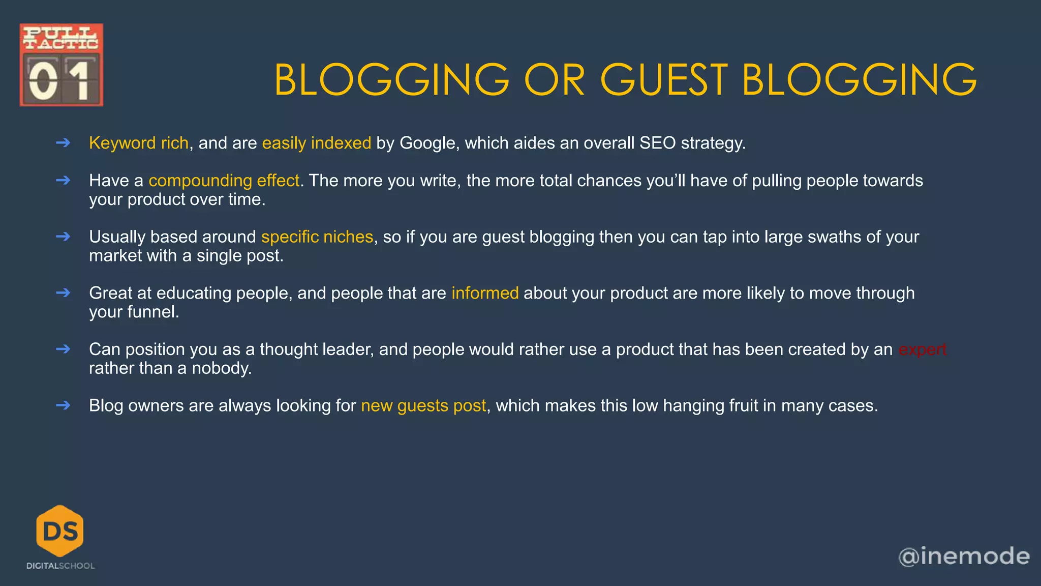 BLOGGING OR GUEST BLOGGING 
➔ Keyword rich, and are easily indexed by Google, which aides an overall SEO strategy. 
➔ Have a compounding effect. The more you write, the more total chances you’ll have of pulling people towards 
your product over time. 
➔ Usually based around specific niches, so if you are guest blogging then you can tap into large swaths of your 
market with a single post. 
➔ Great at educating people, and people that are informed about your product are more likely to move through 
your funnel. 
➔ Can position you as a thought leader, and people would rather use a product that has been created by an expert 
rather than a nobody. 
➔ Blog owners are always looking for new guests post, which makes this low hanging fruit in many cases. 
 
