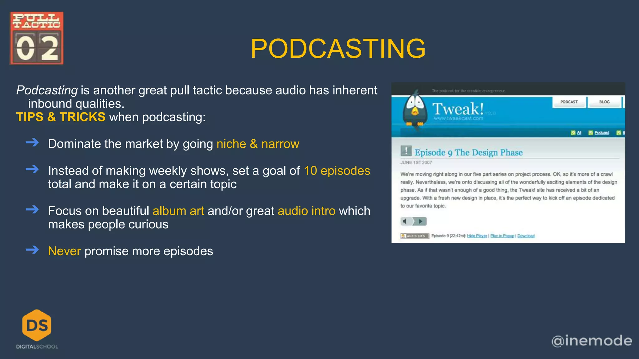 PODCASTING 
Podcasting is another great pull tactic because audio has inherent 
inbound qualities. 
TIPS & TRICKS when podcasting: 
➔ Dominate the market by going niche & narrow 
➔ Instead of making weekly shows, set a goal of 10 episodes 
total and make it on a certain topic 
➔ Focus on beautiful album art and/or great audio intro which 
makes people curious 
➔ Never promise more episodes 
 