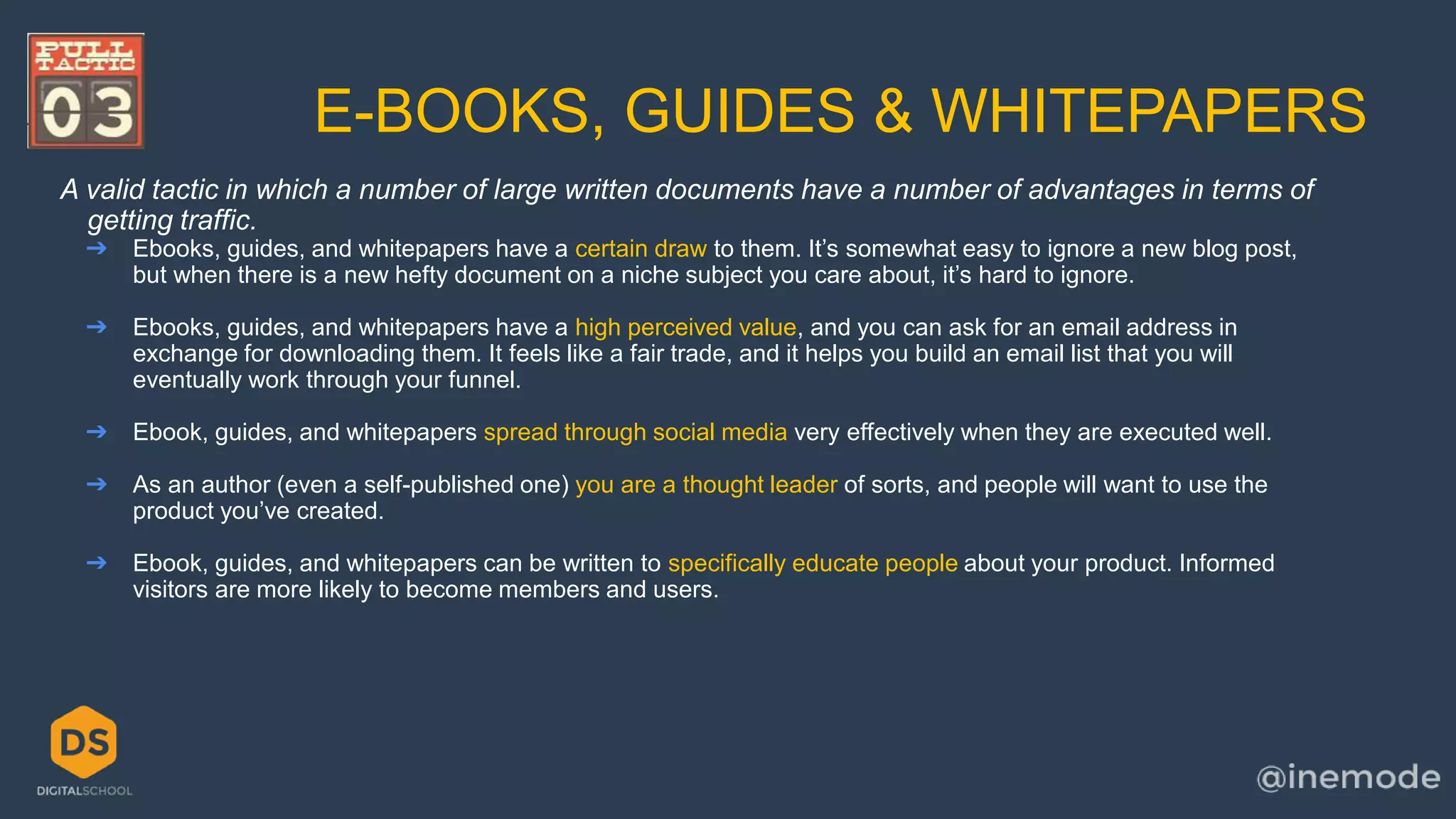 E-BOOKS, GUIDES & WHITEPAPERS 
A valid tactic in which a number of large written documents have a number of advantages in terms of 
getting traffic. 
➔ Ebooks, guides, and whitepapers have a certain draw to them. It’s somewhat easy to ignore a new blog post, 
but when there is a new hefty document on a niche subject you care about, it’s hard to ignore. 
➔ Ebooks, guides, and whitepapers have a high perceived value, and you can ask for an email address in 
exchange for downloading them. It feels like a fair trade, and it helps you build an email list that you will 
eventually work through your funnel. 
➔ Ebook, guides, and whitepapers spread through social media very effectively when they are executed well. 
➔ As an author (even a self-published one) you are a thought leader of sorts, and people will want to use the 
product you’ve created. 
➔ Ebook, guides, and whitepapers can be written to specifically educate people about your product. Informed 
visitors are more likely to become members and users. 
 