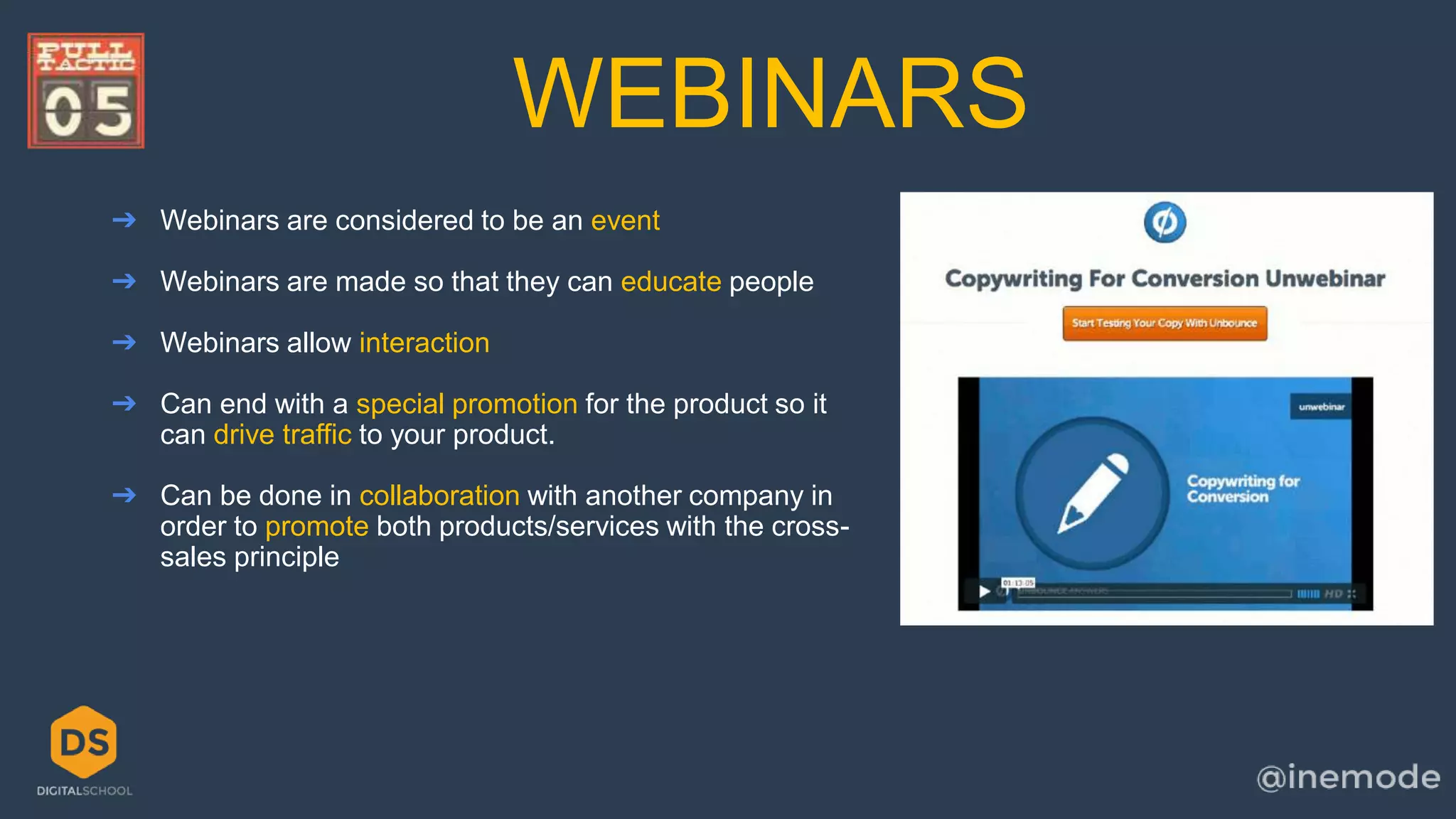 WEBINARS 
➔ Webinars are considered to be an event 
➔ Webinars are made so that they can educate people 
➔ Webinars allow interaction 
➔ Can end with a special promotion for the product so it 
can drive traffic to your product. 
➔ Can be done in collaboration with another company in 
order to promote both products/services with the cross-sales 
principle 
 