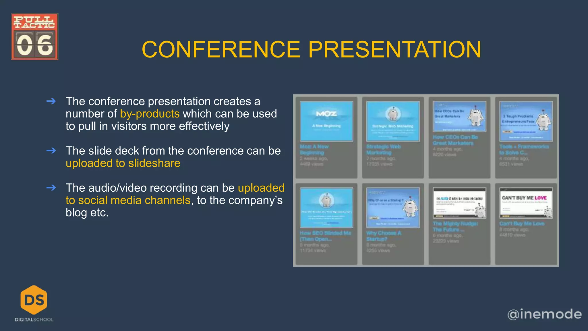 CONFERENCE PRESENTATION 
➔ The conference presentation creates a 
number of by-products which can be used 
to pull in visitors more effectively 
➔ The slide deck from the conference can be 
uploaded to slideshare 
➔ The audio/video recording can be uploaded 
to social media channels, to the company’s 
blog etc. 
 