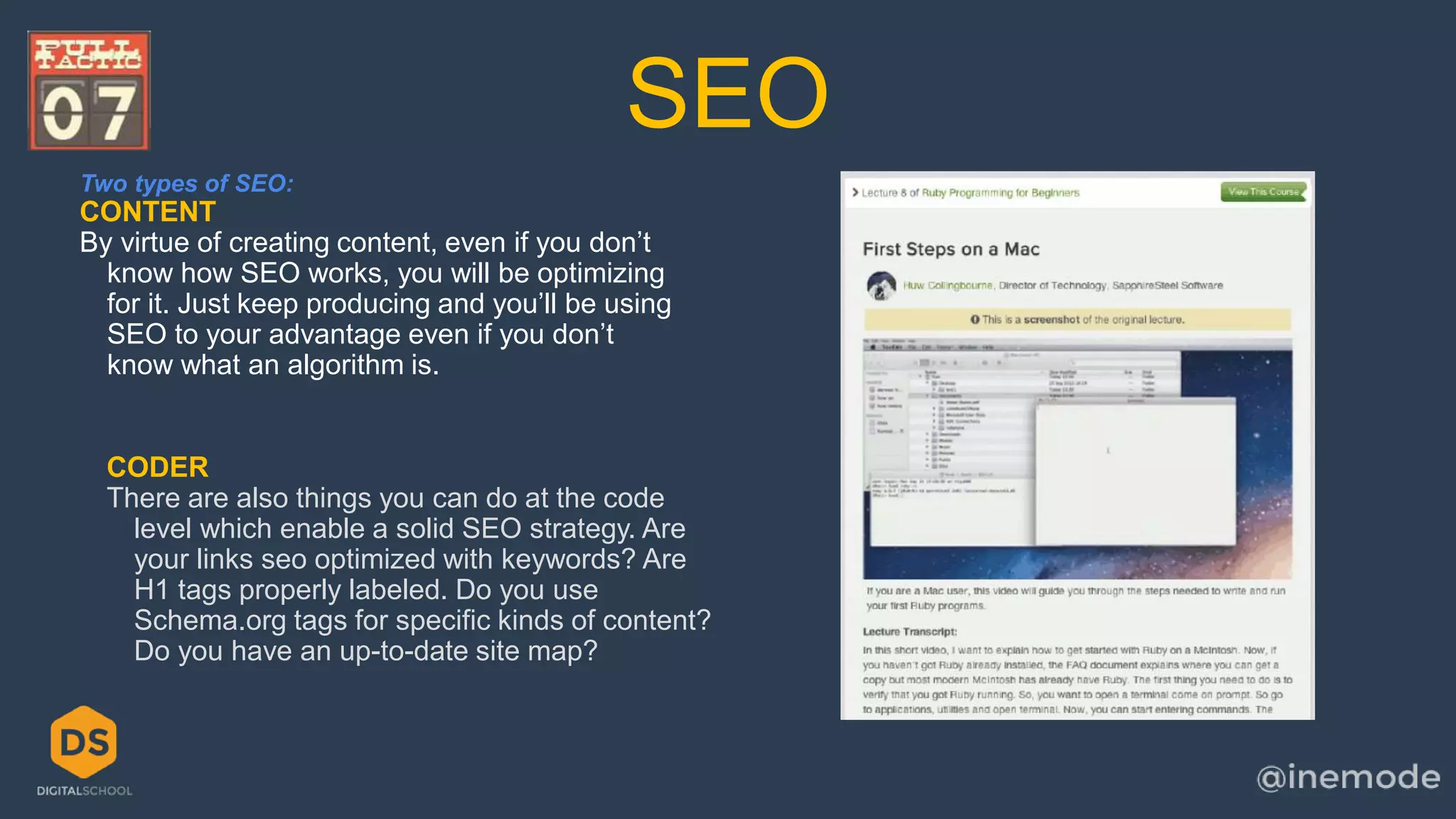SEO 
Two types of SEO: 
CONTENT 
By virtue of creating content, even if you don’t 
know how SEO works, you will be optimizing 
for it. Just keep producing and you’ll be using 
SEO to your advantage even if you don’t 
know what an algorithm is. 
CODER 
There are also things you can do at the code 
level which enable a solid SEO strategy. Are 
your links seo optimized with keywords? Are 
H1 tags properly labeled. Do you use 
Schema.org tags for specific kinds of content? 
Do you have an up-to-date site map? 
 
