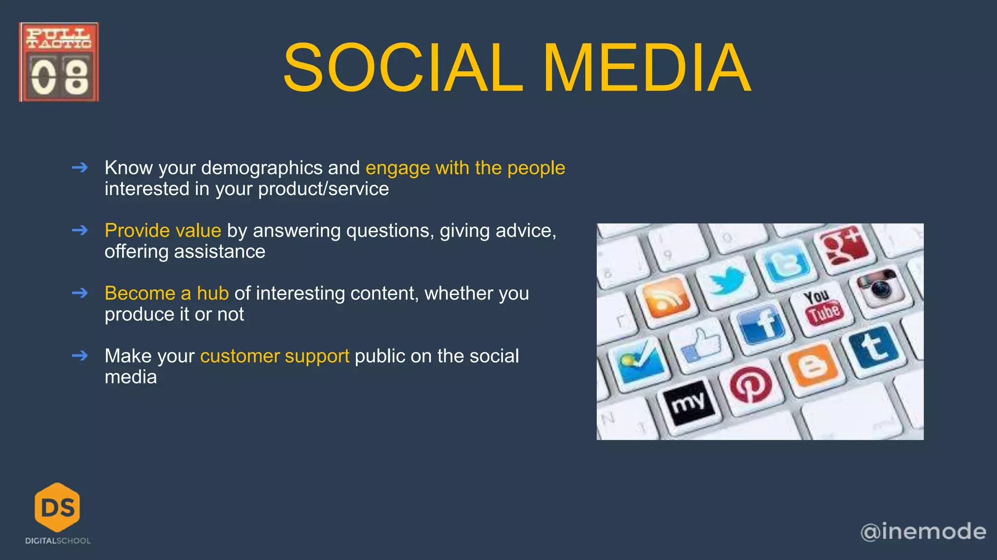 SOCIAL MEDIA 
➔ Know your demographics and engage with the people 
interested in your product/service 
➔ Provide value by answering questions, giving advice, 
offering assistance 
➔ Become a hub of interesting content, whether you 
produce it or not 
➔ Make your customer support public on the social 
media 
 