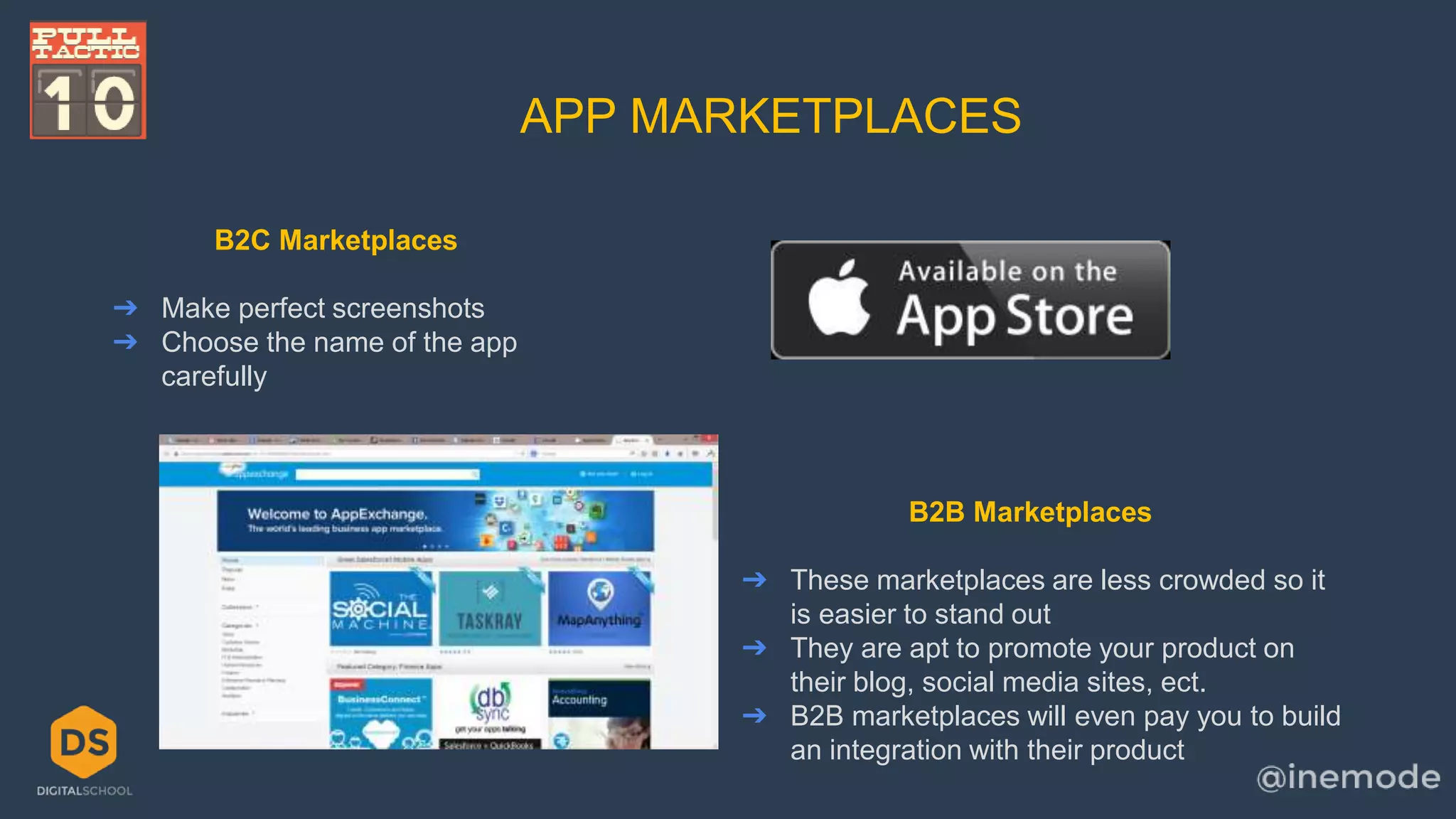 APP MARKETPLACES 
B2C Marketplaces 
➔ Make perfect screenshots 
➔ Choose the name of the app 
carefully 
B2B Marketplaces 
➔ These marketplaces are less crowded so it 
is easier to stand out 
➔ They are apt to promote your product on 
their blog, social media sites, ect. 
➔ B2B marketplaces will even pay you to build 
an integration with their product 
 
