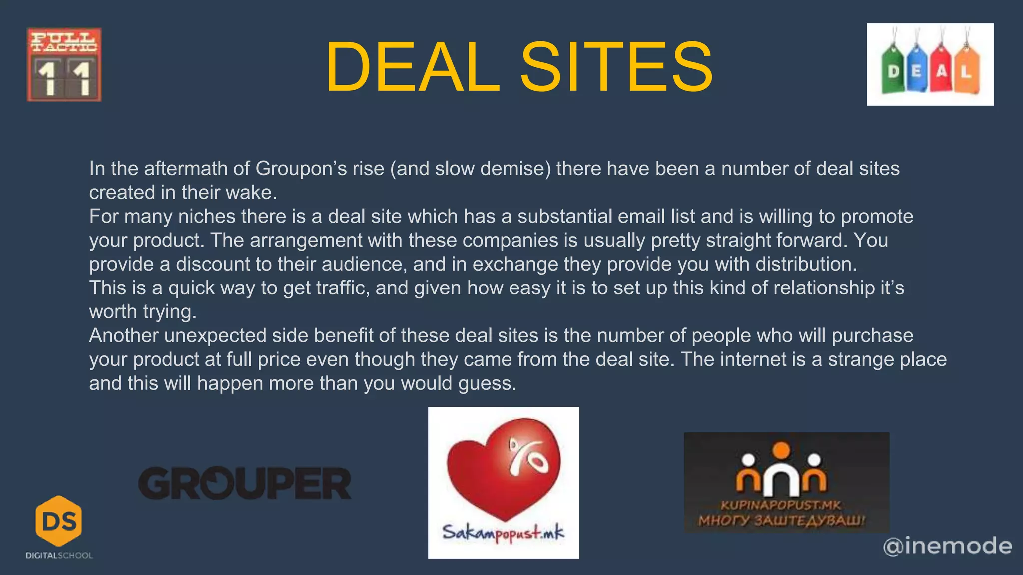 DEAL SITES 
In the aftermath of Groupon’s rise (and slow demise) there have been a number of deal sites 
created in their wake. 
For many niches there is a deal site which has a substantial email list and is willing to promote 
your product. The arrangement with these companies is usually pretty straight forward. You 
provide a discount to their audience, and in exchange they provide you with distribution. 
This is a quick way to get traffic, and given how easy it is to set up this kind of relationship it’s 
worth trying. 
Another unexpected side benefit of these deal sites is the number of people who will purchase 
your product at full price even though they came from the deal site. The internet is a strange place 
and this will happen more than you would guess. 
 