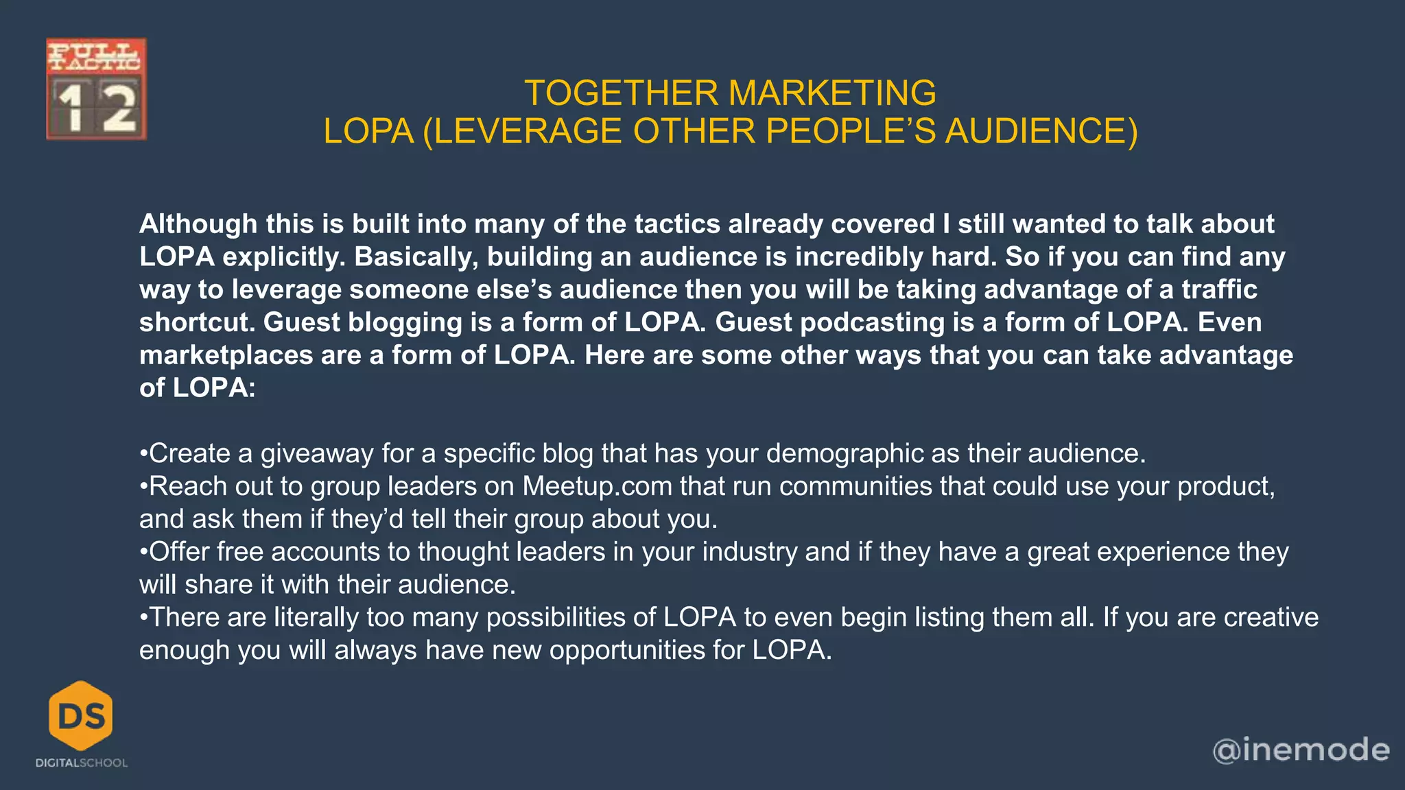 TOGETHER MARKETING 
LOPA (LEVERAGE OTHER PEOPLE’S AUDIENCE) 
Although this is built into many of the tactics already covered I still wanted to talk about 
LOPA explicitly. Basically, building an audience is incredibly hard. So if you can find any 
way to leverage someone else’s audience then you will be taking advantage of a traffic 
shortcut. Guest blogging is a form of LOPA. Guest podcasting is a form of LOPA. Even 
marketplaces are a form of LOPA. Here are some other ways that you can take advantage 
of LOPA: 
•Create a giveaway for a specific blog that has your demographic as their audience. 
•Reach out to group leaders on Meetup.com that run communities that could use your product, 
and ask them if they’d tell their group about you. 
•Offer free accounts to thought leaders in your industry and if they have a great experience they 
will share it with their audience. 
•There are literally too many possibilities of LOPA to even begin listing them all. If you are creative 
enough you will always have new opportunities for LOPA. 
 
