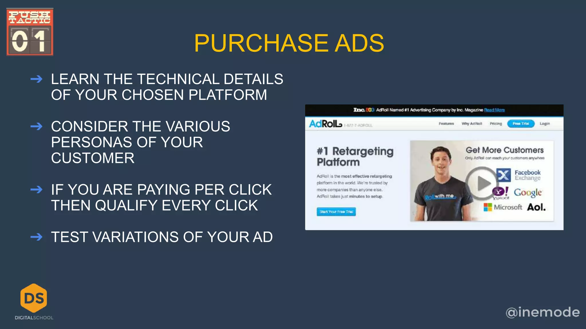 PURCHASE ADS 
➔ LEARN THE TECHNICAL DETAILS 
OF YOUR CHOSEN PLATFORM 
➔ CONSIDER THE VARIOUS 
PERSONAS OF YOUR 
CUSTOMER 
➔ IF YOU ARE PAYING PER CLICK 
THEN QUALIFY EVERY CLICK 
➔ TEST VARIATIONS OF YOUR AD 
 