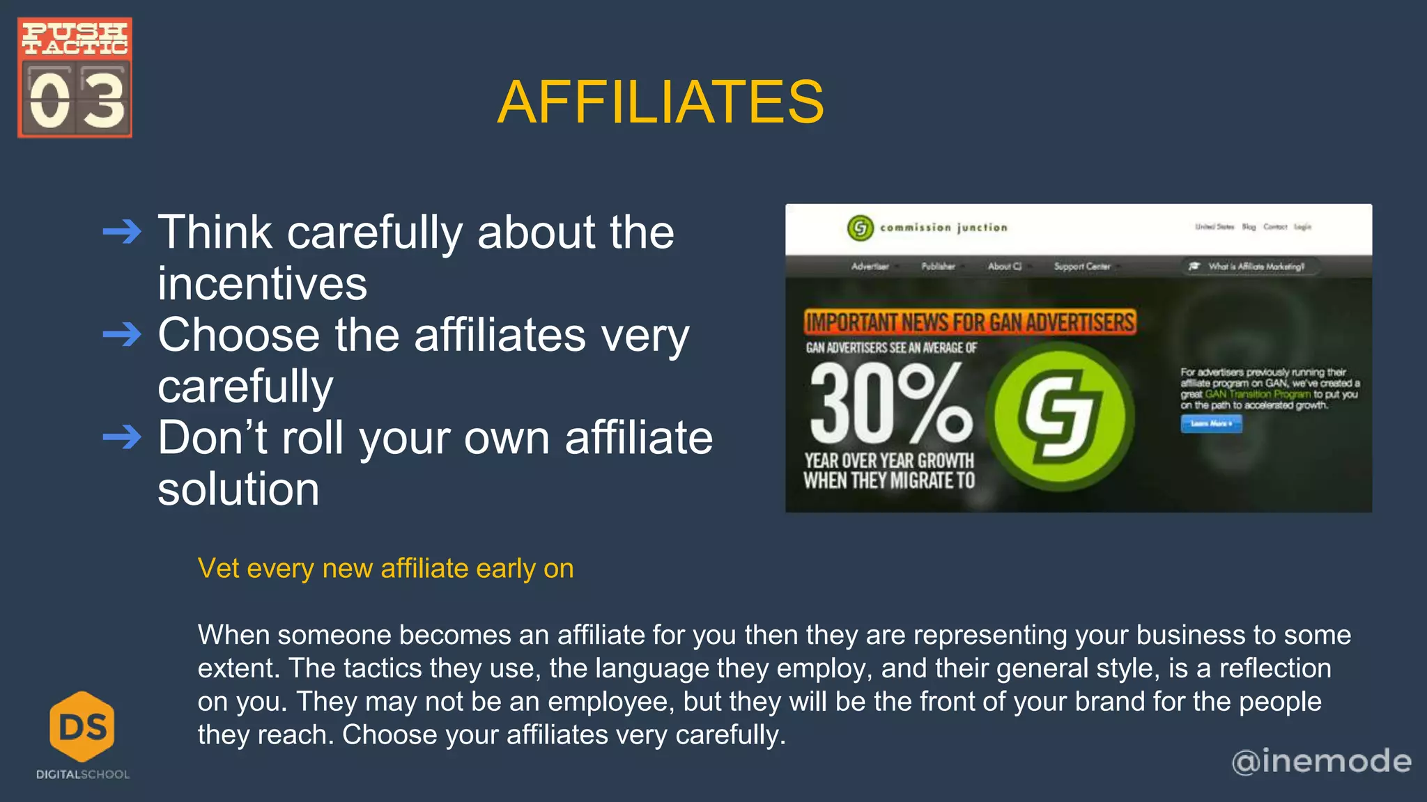 AFFILIATES 
➔ Think carefully about the 
incentives 
➔ Choose the affiliates very 
carefully 
➔ Don’t roll your own affiliate 
solution 
Vet every new affiliate early on 
When someone becomes an affiliate for you then they are representing your business to some 
extent. The tactics they use, the language they employ, and their general style, is a reflection 
on you. They may not be an employee, but they will be the front of your brand for the people 
they reach. Choose your affiliates very carefully. 
 
