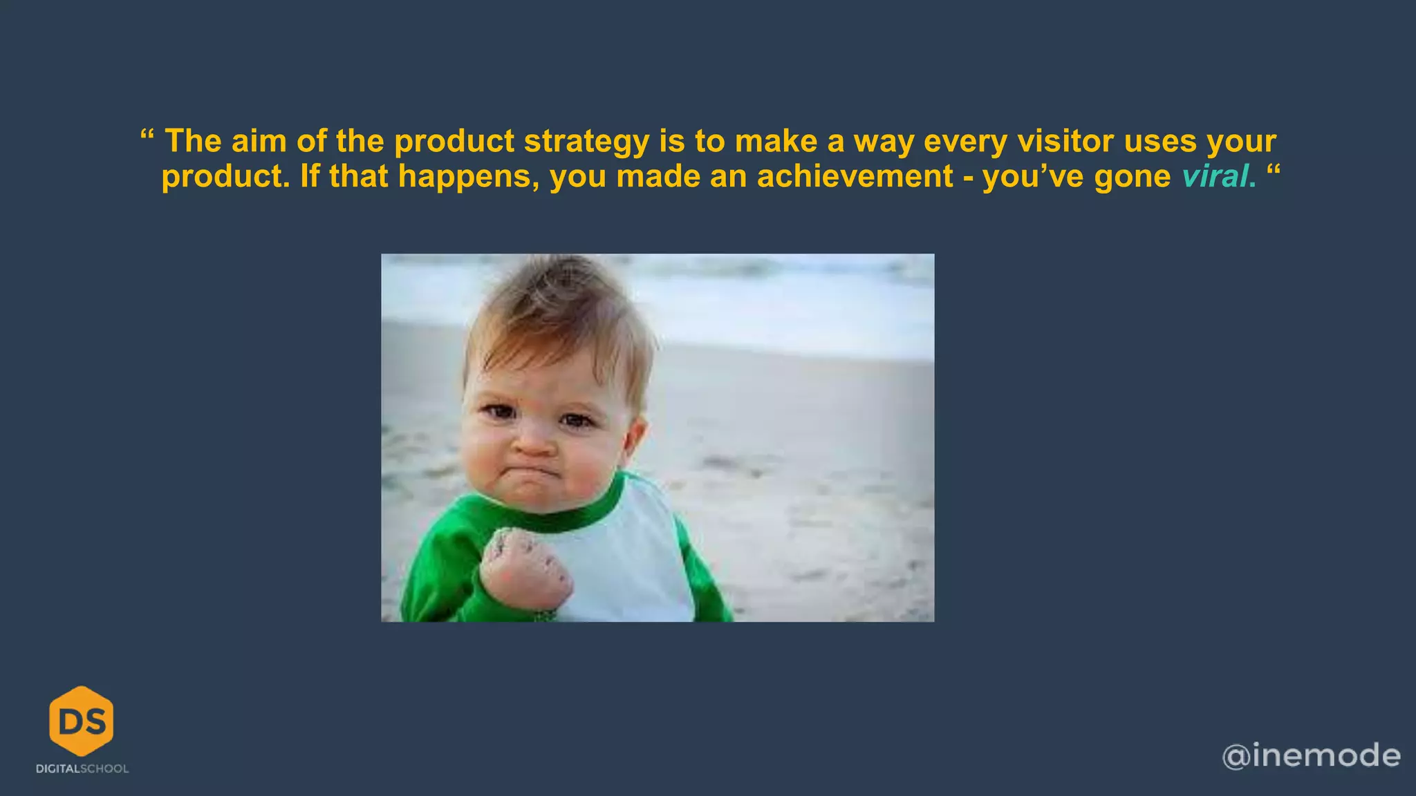 “ The aim of the product strategy is to make a way every visitor uses your 
product. If that happens, you made an achievement - you’ve gone viral. “ 
 