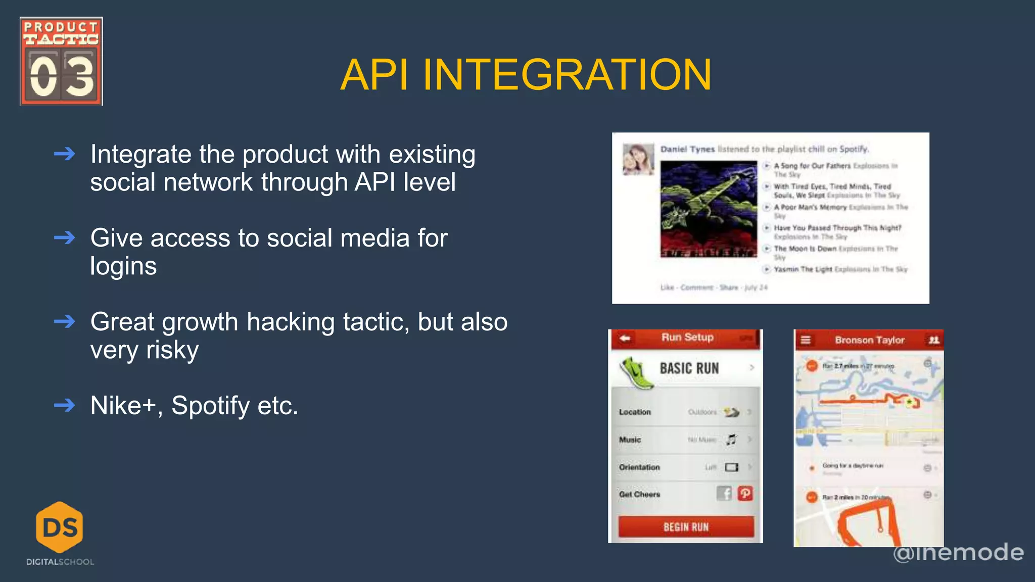API INTEGRATION 
➔ Integrate the product with existing 
social network through API level 
➔ Give access to social media for 
logins 
➔ Great growth hacking tactic, but also 
very risky 
➔ Nike+, Spotify etc. 
 