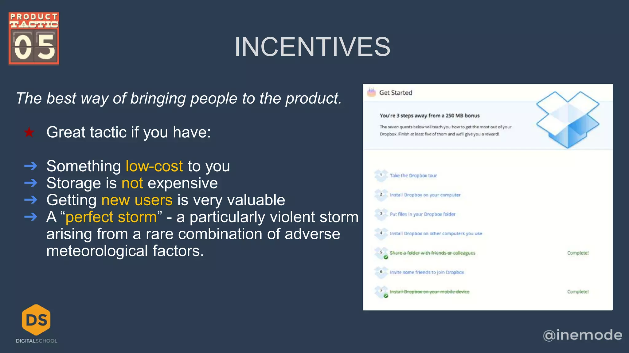 INCENTIVES 
The best way of bringing people to the product. 
★ Great tactic if you have: 
➔ Something low-cost to you 
➔ Storage is not expensive 
➔ Getting new users is very valuable 
➔ A “perfect storm” - a particularly violent storm 
arising from a rare combination of adverse 
meteorological factors. 
 