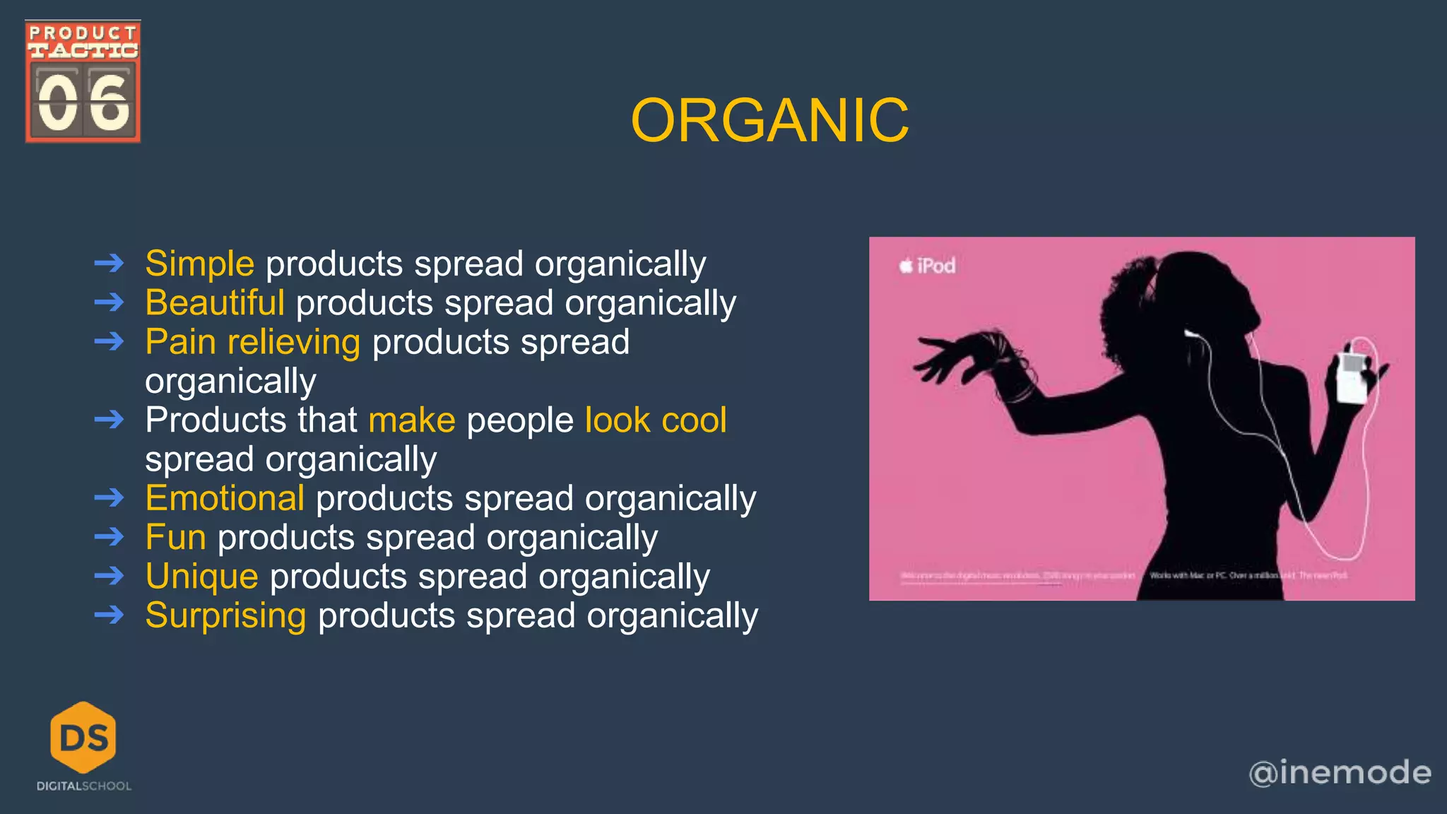 ORGANIC 
➔ Simple products spread organically 
➔ Beautiful products spread organically 
➔ Pain relieving products spread 
organically 
➔ Products that make people look cool 
spread organically 
➔ Emotional products spread organically 
➔ Fun products spread organically 
➔ Unique products spread organically 
➔ Surprising products spread organically 
 