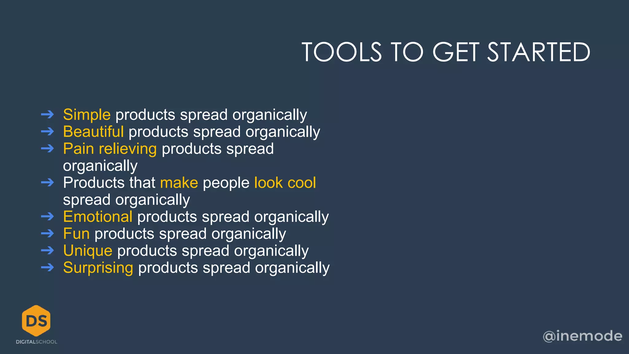 TOOLS TO GET STARTED 
➔ Simple products spread organically 
➔ Beautiful products spread organically 
➔ Pain relieving products spread 
organically 
➔ Products that make people look cool 
spread organically 
➔ Emotional products spread organically 
➔ Fun products spread organically 
➔ Unique products spread organically 
➔ Surprising products spread organically 
 