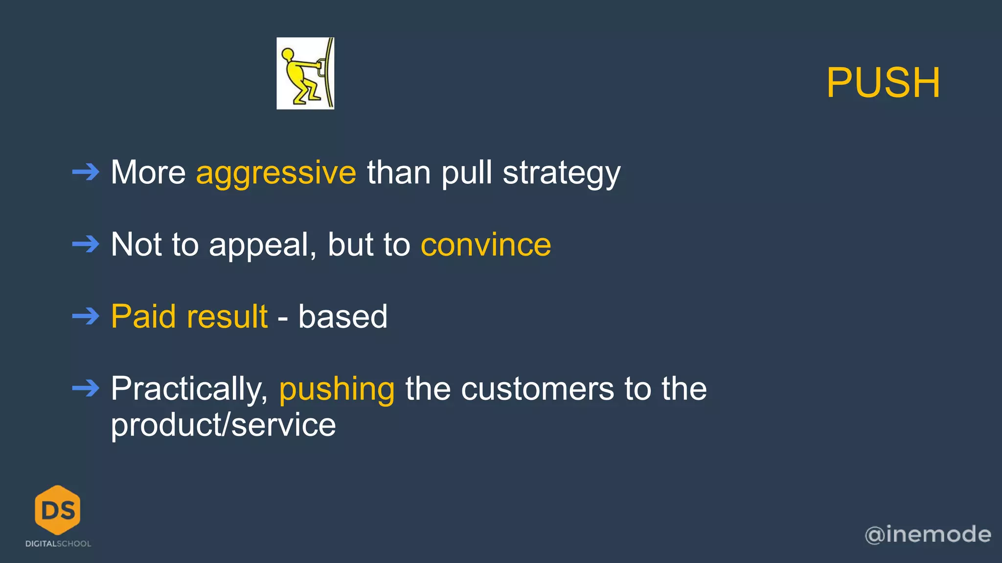 PUSH 
➔ More aggressive than pull strategy 
➔ Not to appeal, but to convince 
➔ Paid result - based 
➔ Practically, pushing the customers to the 
product/service 
 