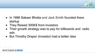 ● In 1996 Sabeer Bhatia and Jack Smith founded 
there startup 
● They Raised 300K$ from investors 
● Their growth strategy was to pay for billboards and 
radio ads 
● But Timothy Draper (Investor) had a better idea 
 