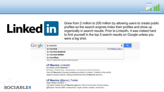 Grew from 2 million to 200 million by allowing users to create 
public profiles so the search engines index their profiles and 
show up organically in search results. Prior to LinkedIn, it was 
indeed hard to find yourself in the top 5 search results on 
Google unless you were a big shot. 
 