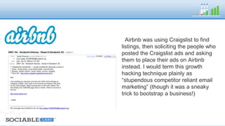 Airbnb was using Craigslist to find 
listings, then soliciting the people who 
posted the Craigslist ads and asking 
them to place their ads on Airbnb 
instead. 
I would term this growth hacking 
technique plainly as “stupendous 
competitor reliant email marketing” 
(though it was a sneaky trick to 
bootstrap a business!) 
 