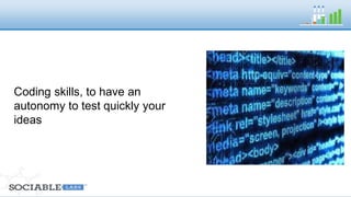 Coding skills, to have an autonomy to test 
quickly your ideas 
 