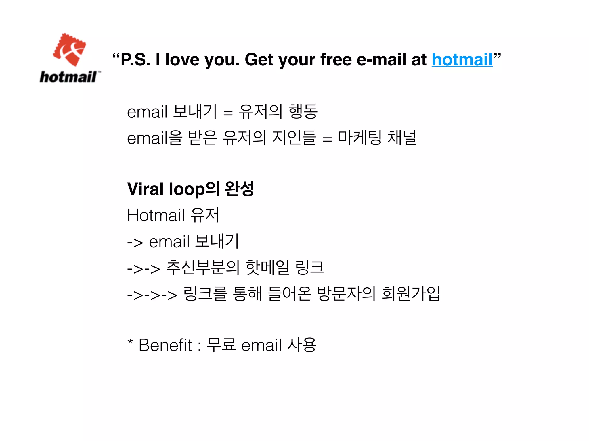 “P.S. I love you. Get your free e-mail at hotmail” 
email 보내기 = 유저의 행동 
email을 받은 유저의 지인들 = 마케팅 채널 
Viral loop의 완성 
Hotmail 유저 
-> email 보내기 
->-> 추신부분의 핫메일 링크 
->->-> 링크를 통해 들어온 방문자의 회원가입 
* Benefit : 무료 email 사용 
 