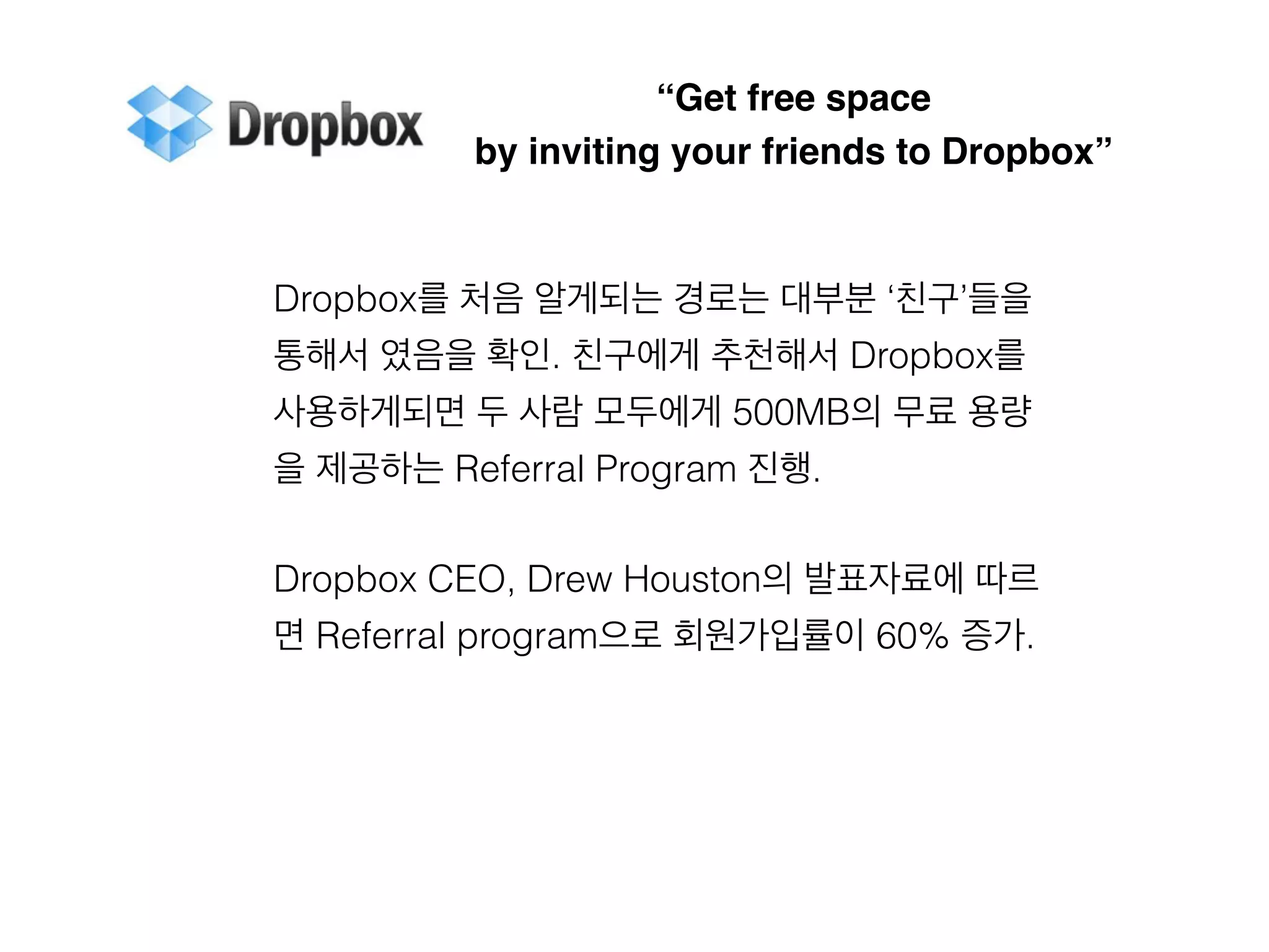“Get free space 
by inviting your friends to Dropbox” 
Dropbox를 처음 알게되는 경로는 대부분 ‘친구’들을 
통해서 였음을 확인. 친구에게 추천해서 Dropbox를 
사용하게되면 두 사람 모두에게 500MB의 무료 용량 
을 제공하는 Referral Program 진행. 
Dropbox CEO, Drew Houston의 발표자료에 따르 
면 Referral program으로 회원가입률이 60% 증가. 
 
