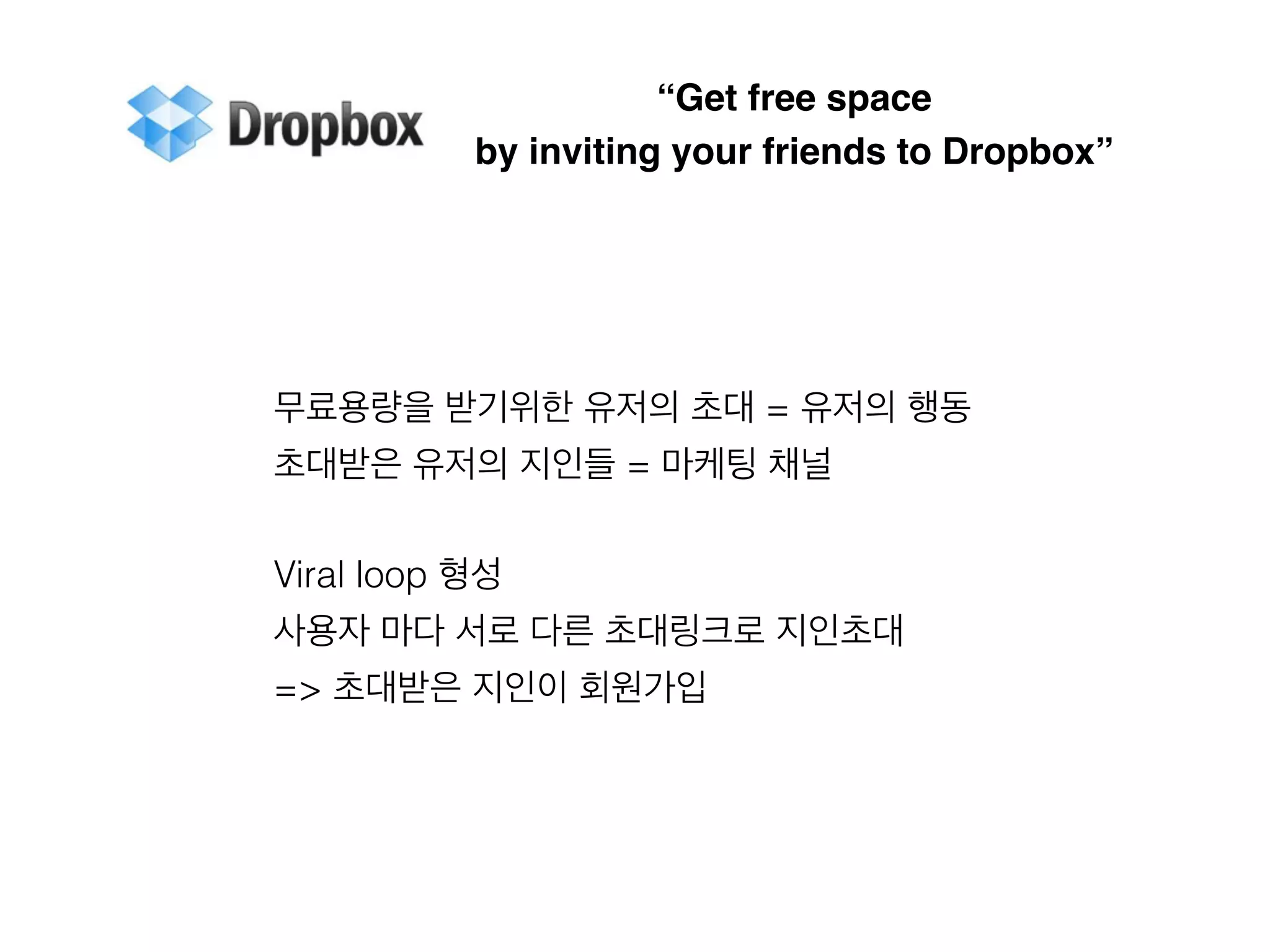 “Get free space 
by inviting your friends to Dropbox” 
무료용량을 받기위한 유저의 초대 = 유저의 행동 
초대받은 유저의 지인들 = 마케팅 채널 
Viral loop 형성 
사용자 마다 서로 다른 초대링크로 지인초대 
=> 초대받은 지인이 회원가입 
 