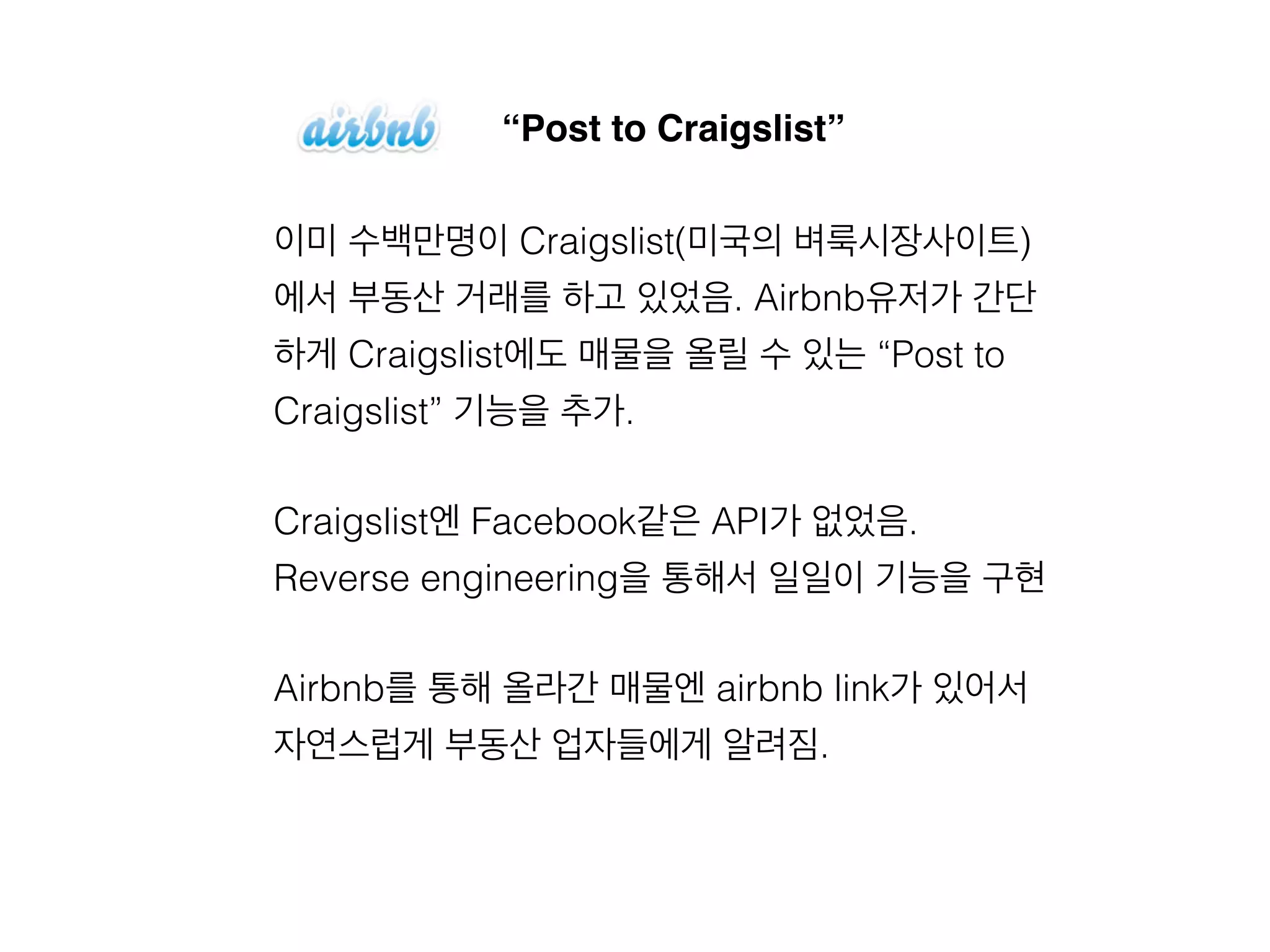 “Post to Craigslist” 
이미 수백만명이 Craigslist(미국의 벼룩시장사이트) 
에서 부동산 거래를 하고 있었음. Airbnb유저가 간단 
하게 Craigslist에도 매물을 올릴 수 있는 “Post to 
Craigslist” 기능을 추가. 
Craigslist엔 Facebook같은 API가 없었음. 
Reverse engineering을 통해서 일일이 기능을 구현 
Airbnb를 통해 올라간 매물엔 airbnb link가 있어서 
자연스럽게 부동산 업자들에게 알려짐. 
 