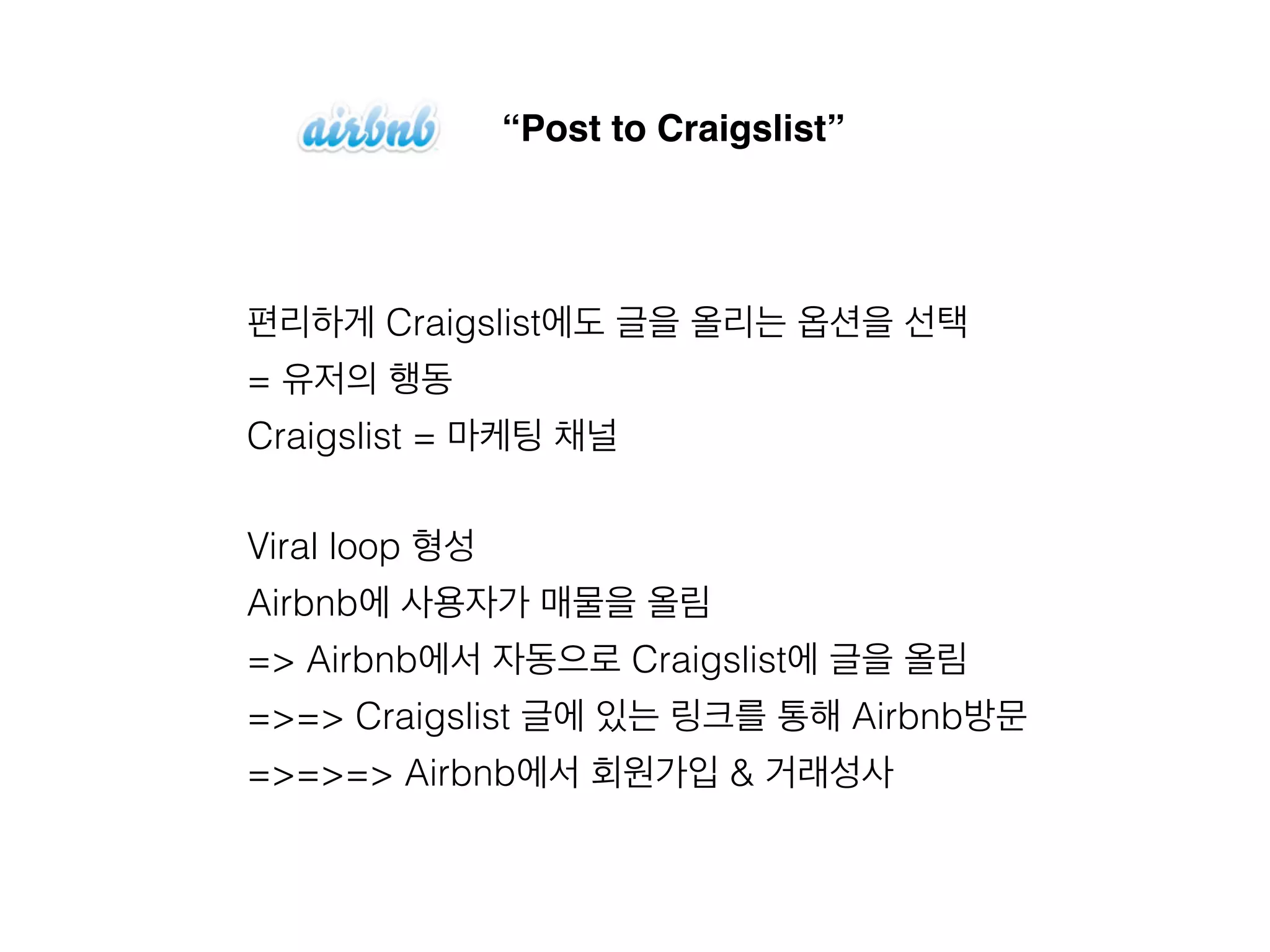“Post to Craigslist” 
편리하게 Craigslist에도 글을 올리는 옵션을 선택 
= 유저의 행동 
Craigslist = 마케팅 채널 
Viral loop 형성 
Airbnb에 사용자가 매물을 올림 
=> Airbnb에서 자동으로 Craigslist에 글을 올림 
=>=> Craigslist 글에 있는 링크를 통해 Airbnb방문 
=>=>=> Airbnb에서 회원가입 & 거래성사 
 